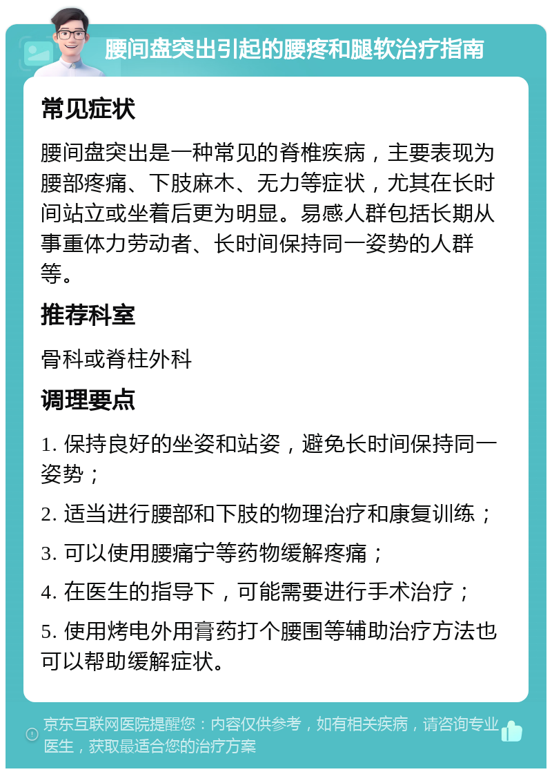 腰间盘突出引起的腰疼和腿软治疗指南 常见症状 腰间盘突出是一种常见的脊椎疾病，主要表现为腰部疼痛、下肢麻木、无力等症状，尤其在长时间站立或坐着后更为明显。易感人群包括长期从事重体力劳动者、长时间保持同一姿势的人群等。 推荐科室 骨科或脊柱外科 调理要点 1. 保持良好的坐姿和站姿，避免长时间保持同一姿势； 2. 适当进行腰部和下肢的物理治疗和康复训练； 3. 可以使用腰痛宁等药物缓解疼痛； 4. 在医生的指导下，可能需要进行手术治疗； 5. 使用烤电外用膏药打个腰围等辅助治疗方法也可以帮助缓解症状。