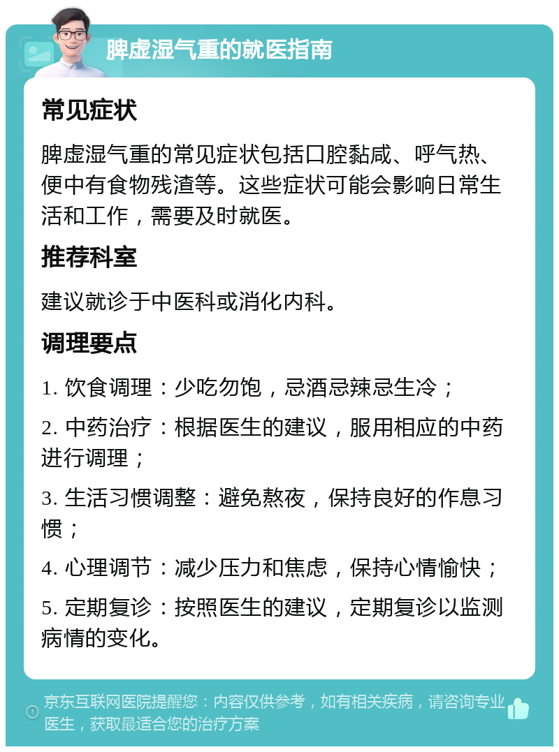 脾虚湿气重的就医指南 常见症状 脾虚湿气重的常见症状包括口腔黏咸、呼气热、便中有食物残渣等。这些症状可能会影响日常生活和工作，需要及时就医。 推荐科室 建议就诊于中医科或消化内科。 调理要点 1. 饮食调理：少吃勿饱，忌酒忌辣忌生冷； 2. 中药治疗：根据医生的建议，服用相应的中药进行调理； 3. 生活习惯调整：避免熬夜，保持良好的作息习惯； 4. 心理调节：减少压力和焦虑，保持心情愉快； 5. 定期复诊：按照医生的建议，定期复诊以监测病情的变化。