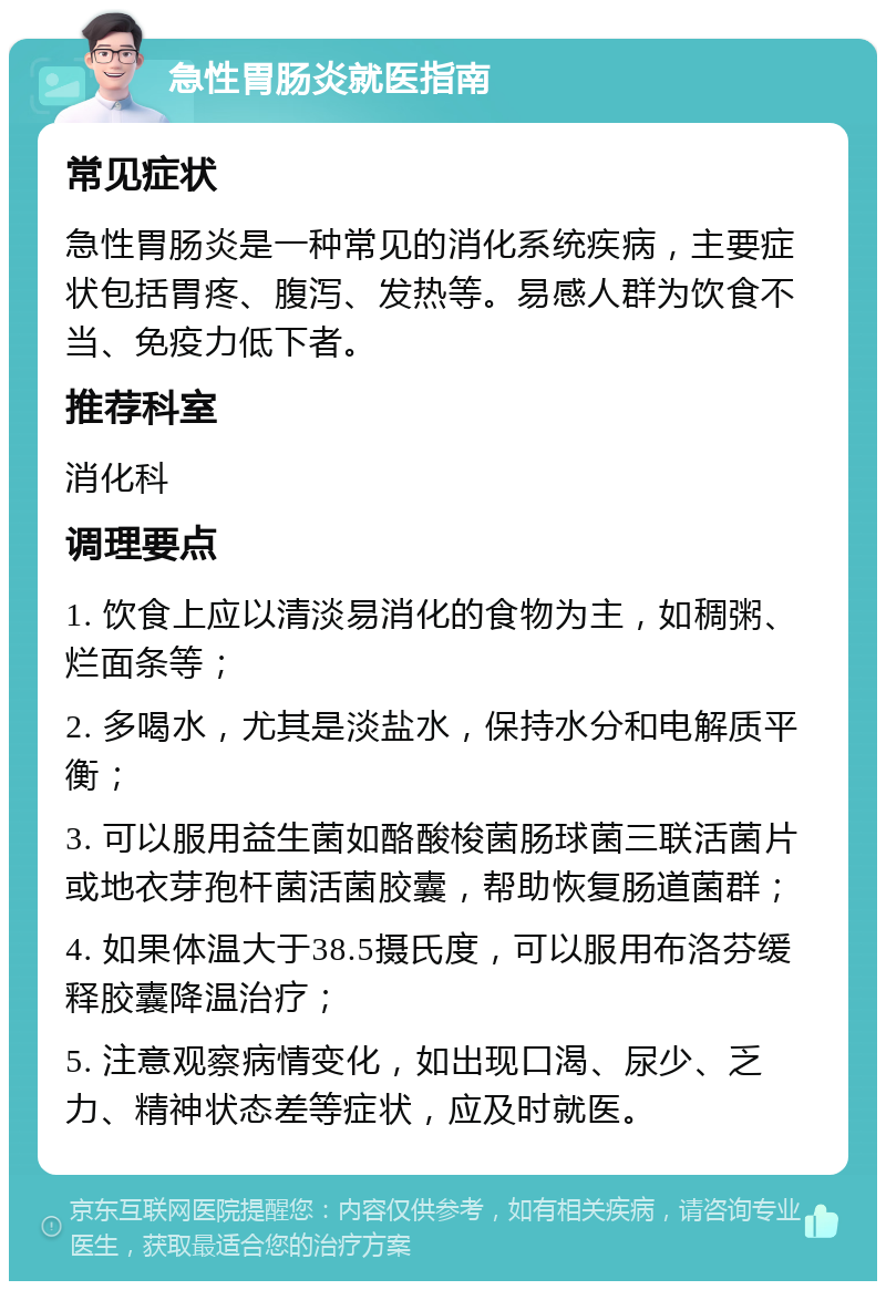 急性胃肠炎就医指南 常见症状 急性胃肠炎是一种常见的消化系统疾病，主要症状包括胃疼、腹泻、发热等。易感人群为饮食不当、免疫力低下者。 推荐科室 消化科 调理要点 1. 饮食上应以清淡易消化的食物为主，如稠粥、烂面条等； 2. 多喝水，尤其是淡盐水，保持水分和电解质平衡； 3. 可以服用益生菌如酪酸梭菌肠球菌三联活菌片或地衣芽孢杆菌活菌胶囊，帮助恢复肠道菌群； 4. 如果体温大于38.5摄氏度，可以服用布洛芬缓释胶囊降温治疗； 5. 注意观察病情变化，如出现口渴、尿少、乏力、精神状态差等症状，应及时就医。