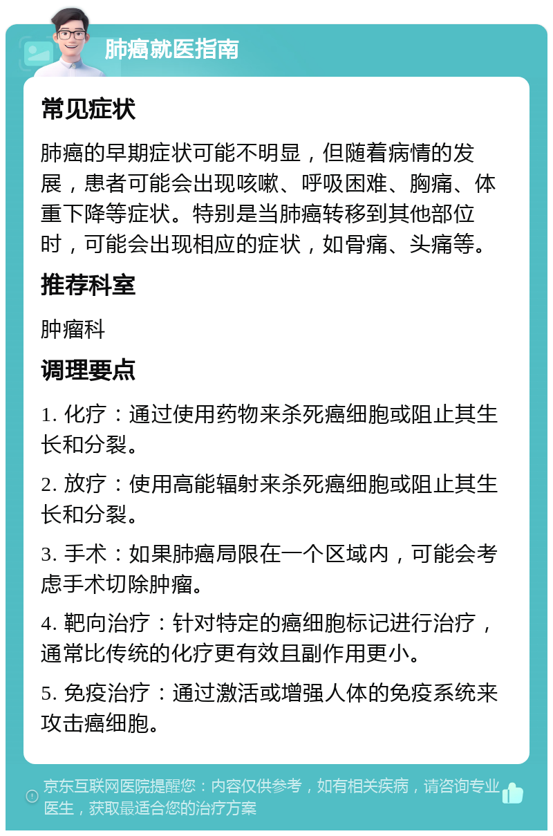 肺癌就医指南 常见症状 肺癌的早期症状可能不明显，但随着病情的发展，患者可能会出现咳嗽、呼吸困难、胸痛、体重下降等症状。特别是当肺癌转移到其他部位时，可能会出现相应的症状，如骨痛、头痛等。 推荐科室 肿瘤科 调理要点 1. 化疗：通过使用药物来杀死癌细胞或阻止其生长和分裂。 2. 放疗：使用高能辐射来杀死癌细胞或阻止其生长和分裂。 3. 手术：如果肺癌局限在一个区域内，可能会考虑手术切除肿瘤。 4. 靶向治疗：针对特定的癌细胞标记进行治疗，通常比传统的化疗更有效且副作用更小。 5. 免疫治疗：通过激活或增强人体的免疫系统来攻击癌细胞。