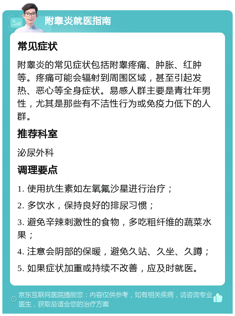 附睾炎就医指南 常见症状 附睾炎的常见症状包括附睾疼痛、肿胀、红肿等。疼痛可能会辐射到周围区域，甚至引起发热、恶心等全身症状。易感人群主要是青壮年男性，尤其是那些有不洁性行为或免疫力低下的人群。 推荐科室 泌尿外科 调理要点 1. 使用抗生素如左氧氟沙星进行治疗； 2. 多饮水，保持良好的排尿习惯； 3. 避免辛辣刺激性的食物，多吃粗纤维的蔬菜水果； 4. 注意会阴部的保暖，避免久站、久坐、久蹲； 5. 如果症状加重或持续不改善，应及时就医。