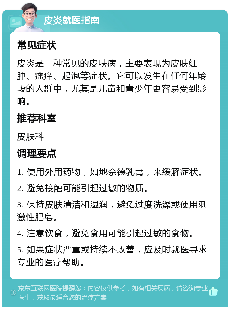 皮炎就医指南 常见症状 皮炎是一种常见的皮肤病，主要表现为皮肤红肿、瘙痒、起泡等症状。它可以发生在任何年龄段的人群中，尤其是儿童和青少年更容易受到影响。 推荐科室 皮肤科 调理要点 1. 使用外用药物，如地奈德乳膏，来缓解症状。 2. 避免接触可能引起过敏的物质。 3. 保持皮肤清洁和湿润，避免过度洗澡或使用刺激性肥皂。 4. 注意饮食，避免食用可能引起过敏的食物。 5. 如果症状严重或持续不改善，应及时就医寻求专业的医疗帮助。