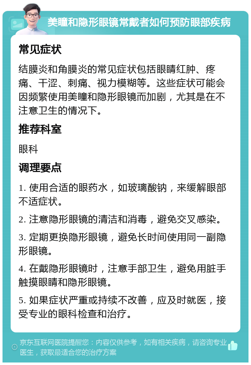 美瞳和隐形眼镜常戴者如何预防眼部疾病 常见症状 结膜炎和角膜炎的常见症状包括眼睛红肿、疼痛、干涩、刺痛、视力模糊等。这些症状可能会因频繁使用美瞳和隐形眼镜而加剧，尤其是在不注意卫生的情况下。 推荐科室 眼科 调理要点 1. 使用合适的眼药水，如玻璃酸钠，来缓解眼部不适症状。 2. 注意隐形眼镜的清洁和消毒，避免交叉感染。 3. 定期更换隐形眼镜，避免长时间使用同一副隐形眼镜。 4. 在戴隐形眼镜时，注意手部卫生，避免用脏手触摸眼睛和隐形眼镜。 5. 如果症状严重或持续不改善，应及时就医，接受专业的眼科检查和治疗。