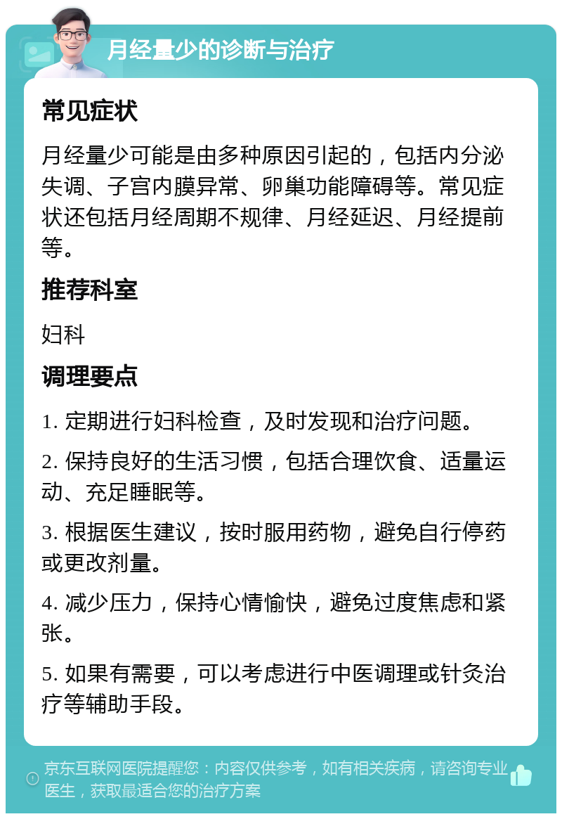 月经量少的诊断与治疗 常见症状 月经量少可能是由多种原因引起的，包括内分泌失调、子宫内膜异常、卵巢功能障碍等。常见症状还包括月经周期不规律、月经延迟、月经提前等。 推荐科室 妇科 调理要点 1. 定期进行妇科检查，及时发现和治疗问题。 2. 保持良好的生活习惯，包括合理饮食、适量运动、充足睡眠等。 3. 根据医生建议，按时服用药物，避免自行停药或更改剂量。 4. 减少压力，保持心情愉快，避免过度焦虑和紧张。 5. 如果有需要，可以考虑进行中医调理或针灸治疗等辅助手段。