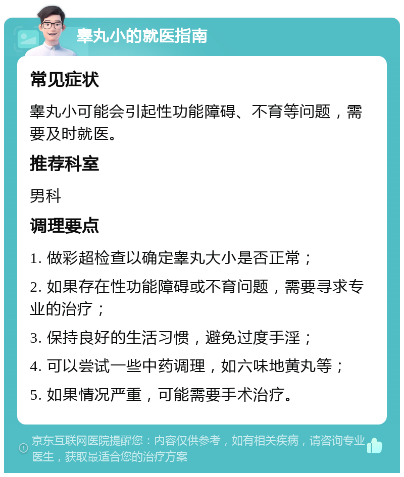 睾丸小的就医指南 常见症状 睾丸小可能会引起性功能障碍、不育等问题，需要及时就医。 推荐科室 男科 调理要点 1. 做彩超检查以确定睾丸大小是否正常； 2. 如果存在性功能障碍或不育问题，需要寻求专业的治疗； 3. 保持良好的生活习惯，避免过度手淫； 4. 可以尝试一些中药调理，如六味地黄丸等； 5. 如果情况严重，可能需要手术治疗。