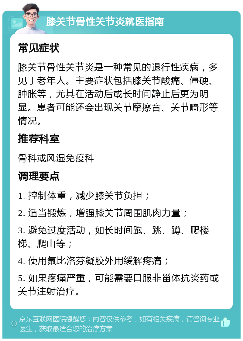 膝关节骨性关节炎就医指南 常见症状 膝关节骨性关节炎是一种常见的退行性疾病，多见于老年人。主要症状包括膝关节酸痛、僵硬、肿胀等，尤其在活动后或长时间静止后更为明显。患者可能还会出现关节摩擦音、关节畸形等情况。 推荐科室 骨科或风湿免疫科 调理要点 1. 控制体重，减少膝关节负担； 2. 适当锻炼，增强膝关节周围肌肉力量； 3. 避免过度活动，如长时间跑、跳、蹲、爬楼梯、爬山等； 4. 使用氟比洛芬凝胶外用缓解疼痛； 5. 如果疼痛严重，可能需要口服非甾体抗炎药或关节注射治疗。