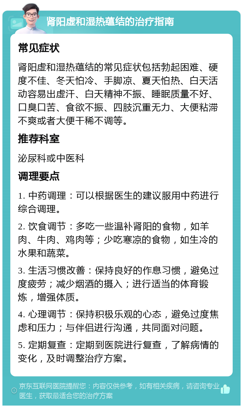 肾阳虚和湿热蕴结的治疗指南 常见症状 肾阳虚和湿热蕴结的常见症状包括勃起困难、硬度不佳、冬天怕冷、手脚凉、夏天怕热、白天活动容易出虚汗、白天精神不振、睡眠质量不好、口臭口苦、食欲不振、四肢沉重无力、大便粘滞不爽或者大便干稀不调等。 推荐科室 泌尿科或中医科 调理要点 1. 中药调理：可以根据医生的建议服用中药进行综合调理。 2. 饮食调节：多吃一些温补肾阳的食物，如羊肉、牛肉、鸡肉等；少吃寒凉的食物，如生冷的水果和蔬菜。 3. 生活习惯改善：保持良好的作息习惯，避免过度疲劳；减少烟酒的摄入；进行适当的体育锻炼，增强体质。 4. 心理调节：保持积极乐观的心态，避免过度焦虑和压力；与伴侣进行沟通，共同面对问题。 5. 定期复查：定期到医院进行复查，了解病情的变化，及时调整治疗方案。