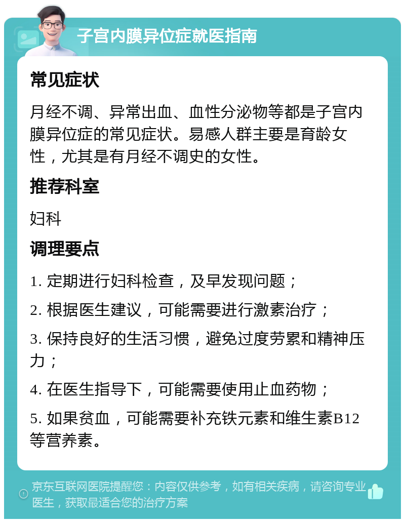 子宫内膜异位症就医指南 常见症状 月经不调、异常出血、血性分泌物等都是子宫内膜异位症的常见症状。易感人群主要是育龄女性，尤其是有月经不调史的女性。 推荐科室 妇科 调理要点 1. 定期进行妇科检查，及早发现问题； 2. 根据医生建议，可能需要进行激素治疗； 3. 保持良好的生活习惯，避免过度劳累和精神压力； 4. 在医生指导下，可能需要使用止血药物； 5. 如果贫血，可能需要补充铁元素和维生素B12等营养素。