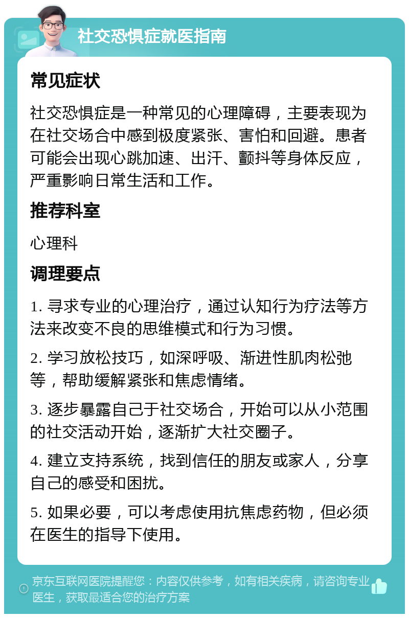 社交恐惧症就医指南 常见症状 社交恐惧症是一种常见的心理障碍，主要表现为在社交场合中感到极度紧张、害怕和回避。患者可能会出现心跳加速、出汗、颤抖等身体反应，严重影响日常生活和工作。 推荐科室 心理科 调理要点 1. 寻求专业的心理治疗，通过认知行为疗法等方法来改变不良的思维模式和行为习惯。 2. 学习放松技巧，如深呼吸、渐进性肌肉松弛等，帮助缓解紧张和焦虑情绪。 3. 逐步暴露自己于社交场合，开始可以从小范围的社交活动开始，逐渐扩大社交圈子。 4. 建立支持系统，找到信任的朋友或家人，分享自己的感受和困扰。 5. 如果必要，可以考虑使用抗焦虑药物，但必须在医生的指导下使用。