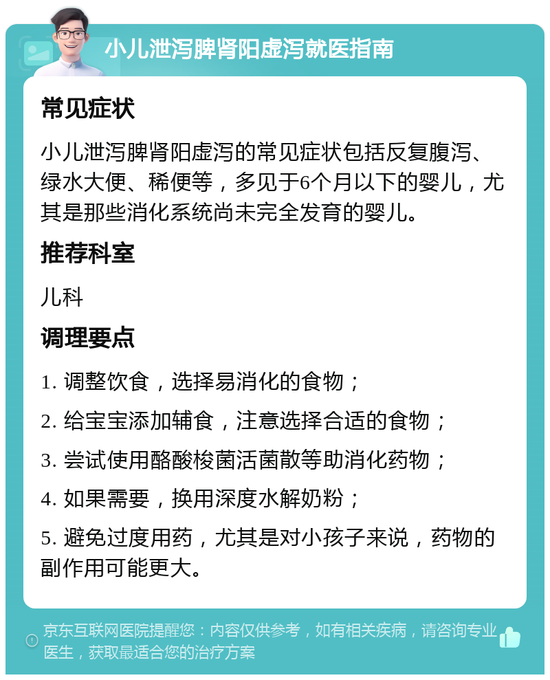 小儿泄泻脾肾阳虚泻就医指南 常见症状 小儿泄泻脾肾阳虚泻的常见症状包括反复腹泻、绿水大便、稀便等，多见于6个月以下的婴儿，尤其是那些消化系统尚未完全发育的婴儿。 推荐科室 儿科 调理要点 1. 调整饮食，选择易消化的食物； 2. 给宝宝添加辅食，注意选择合适的食物； 3. 尝试使用酪酸梭菌活菌散等助消化药物； 4. 如果需要，换用深度水解奶粉； 5. 避免过度用药，尤其是对小孩子来说，药物的副作用可能更大。