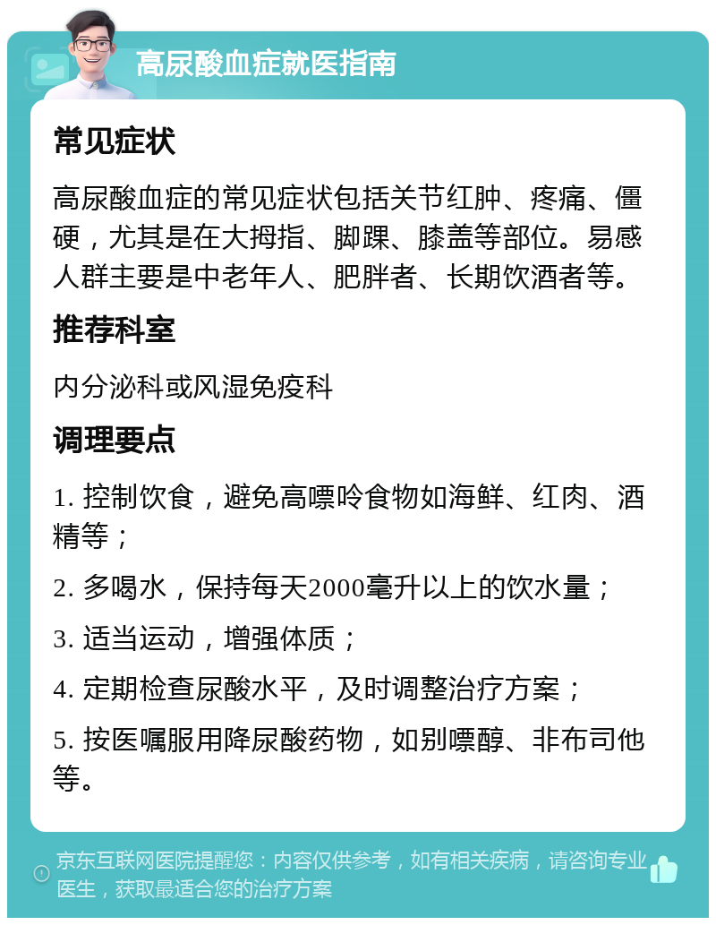 高尿酸血症就医指南 常见症状 高尿酸血症的常见症状包括关节红肿、疼痛、僵硬，尤其是在大拇指、脚踝、膝盖等部位。易感人群主要是中老年人、肥胖者、长期饮酒者等。 推荐科室 内分泌科或风湿免疫科 调理要点 1. 控制饮食，避免高嘌呤食物如海鲜、红肉、酒精等； 2. 多喝水，保持每天2000毫升以上的饮水量； 3. 适当运动，增强体质； 4. 定期检查尿酸水平，及时调整治疗方案； 5. 按医嘱服用降尿酸药物，如别嘌醇、非布司他等。