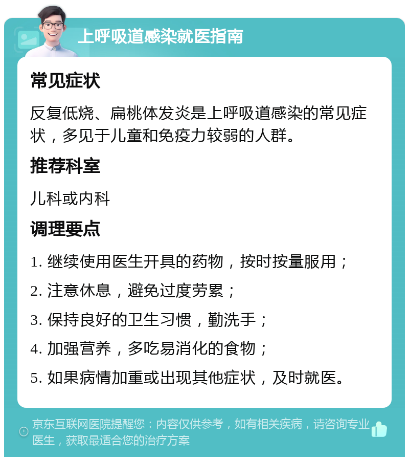 上呼吸道感染就医指南 常见症状 反复低烧、扁桃体发炎是上呼吸道感染的常见症状，多见于儿童和免疫力较弱的人群。 推荐科室 儿科或内科 调理要点 1. 继续使用医生开具的药物，按时按量服用； 2. 注意休息，避免过度劳累； 3. 保持良好的卫生习惯，勤洗手； 4. 加强营养，多吃易消化的食物； 5. 如果病情加重或出现其他症状，及时就医。