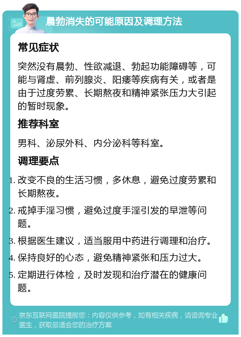 晨勃消失的可能原因及调理方法 常见症状 突然没有晨勃、性欲减退、勃起功能障碍等，可能与肾虚、前列腺炎、阳痿等疾病有关，或者是由于过度劳累、长期熬夜和精神紧张压力大引起的暂时现象。 推荐科室 男科、泌尿外科、内分泌科等科室。 调理要点 改变不良的生活习惯，多休息，避免过度劳累和长期熬夜。 戒掉手淫习惯，避免过度手淫引发的早泄等问题。 根据医生建议，适当服用中药进行调理和治疗。 保持良好的心态，避免精神紧张和压力过大。 定期进行体检，及时发现和治疗潜在的健康问题。