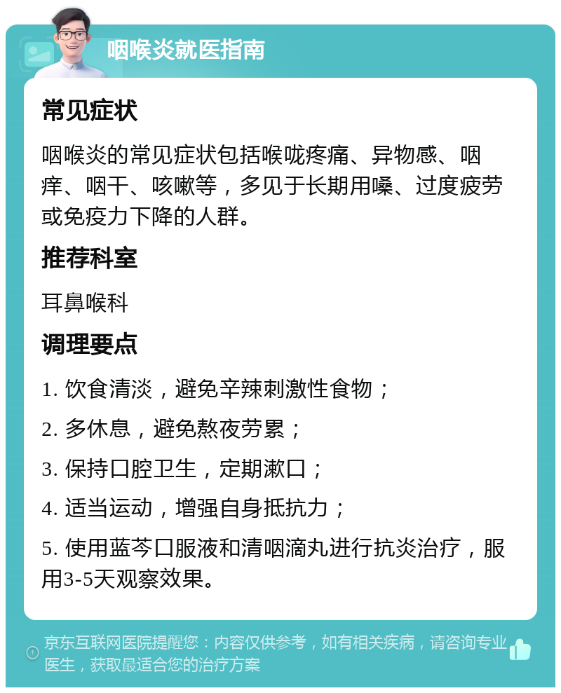 咽喉炎就医指南 常见症状 咽喉炎的常见症状包括喉咙疼痛、异物感、咽痒、咽干、咳嗽等，多见于长期用嗓、过度疲劳或免疫力下降的人群。 推荐科室 耳鼻喉科 调理要点 1. 饮食清淡，避免辛辣刺激性食物； 2. 多休息，避免熬夜劳累； 3. 保持口腔卫生，定期漱口； 4. 适当运动，增强自身抵抗力； 5. 使用蓝芩口服液和清咽滴丸进行抗炎治疗，服用3-5天观察效果。