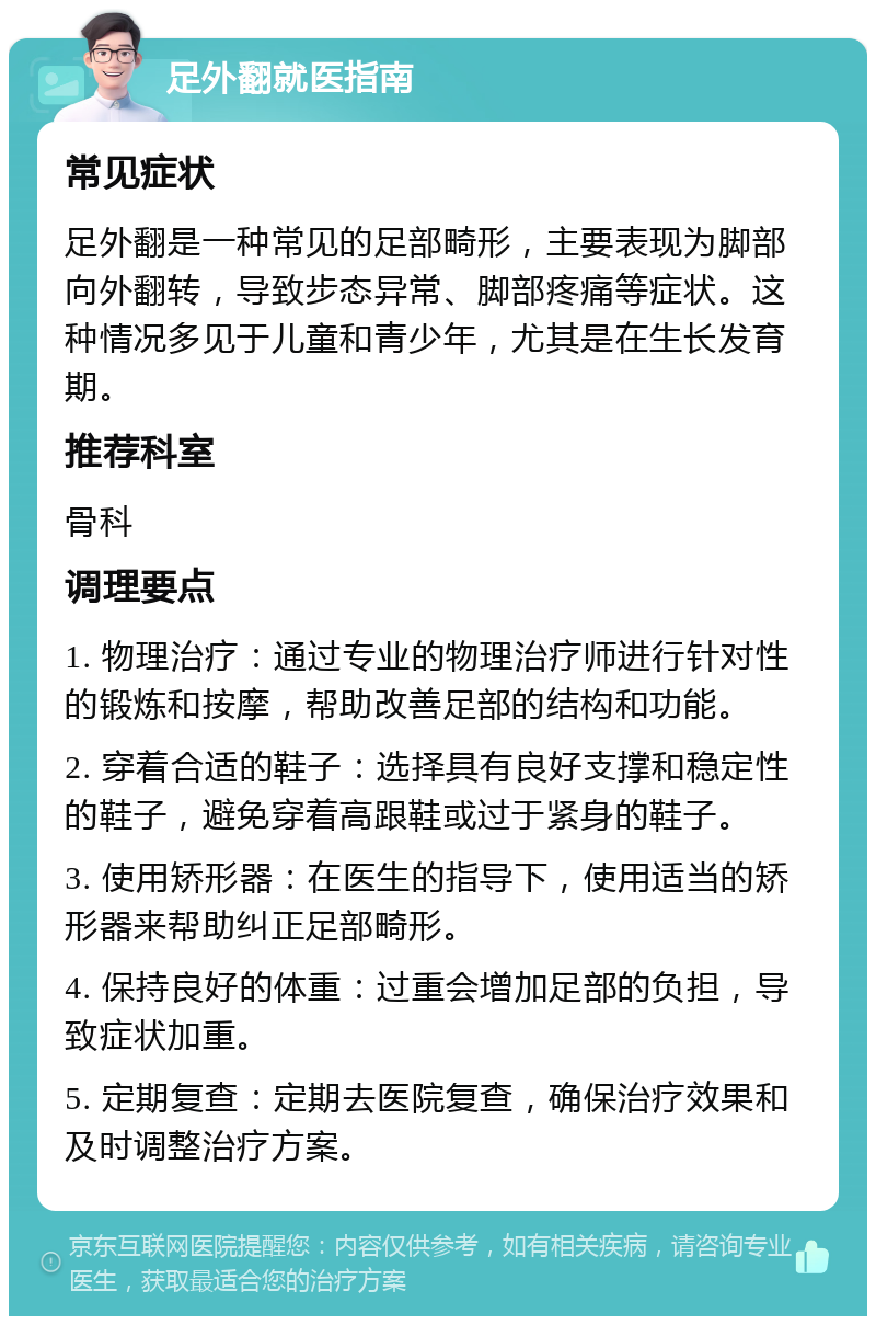 足外翻就医指南 常见症状 足外翻是一种常见的足部畸形，主要表现为脚部向外翻转，导致步态异常、脚部疼痛等症状。这种情况多见于儿童和青少年，尤其是在生长发育期。 推荐科室 骨科 调理要点 1. 物理治疗：通过专业的物理治疗师进行针对性的锻炼和按摩，帮助改善足部的结构和功能。 2. 穿着合适的鞋子：选择具有良好支撑和稳定性的鞋子，避免穿着高跟鞋或过于紧身的鞋子。 3. 使用矫形器：在医生的指导下，使用适当的矫形器来帮助纠正足部畸形。 4. 保持良好的体重：过重会增加足部的负担，导致症状加重。 5. 定期复查：定期去医院复查，确保治疗效果和及时调整治疗方案。