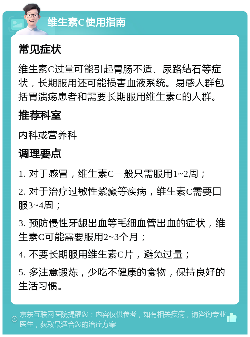 维生素C使用指南 常见症状 维生素C过量可能引起胃肠不适、尿路结石等症状，长期服用还可能损害血液系统。易感人群包括胃溃疡患者和需要长期服用维生素C的人群。 推荐科室 内科或营养科 调理要点 1. 对于感冒，维生素C一般只需服用1~2周； 2. 对于治疗过敏性紫癜等疾病，维生素C需要口服3~4周； 3. 预防慢性牙龈出血等毛细血管出血的症状，维生素C可能需要服用2~3个月； 4. 不要长期服用维生素C片，避免过量； 5. 多注意锻炼，少吃不健康的食物，保持良好的生活习惯。