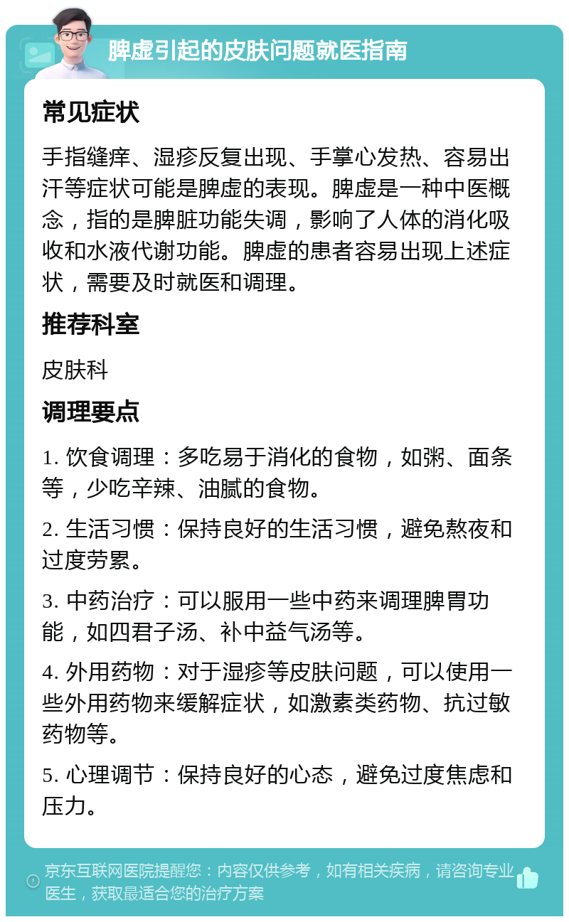 脾虚引起的皮肤问题就医指南 常见症状 手指缝痒、湿疹反复出现、手掌心发热、容易出汗等症状可能是脾虚的表现。脾虚是一种中医概念，指的是脾脏功能失调，影响了人体的消化吸收和水液代谢功能。脾虚的患者容易出现上述症状，需要及时就医和调理。 推荐科室 皮肤科 调理要点 1. 饮食调理：多吃易于消化的食物，如粥、面条等，少吃辛辣、油腻的食物。 2. 生活习惯：保持良好的生活习惯，避免熬夜和过度劳累。 3. 中药治疗：可以服用一些中药来调理脾胃功能，如四君子汤、补中益气汤等。 4. 外用药物：对于湿疹等皮肤问题，可以使用一些外用药物来缓解症状，如激素类药物、抗过敏药物等。 5. 心理调节：保持良好的心态，避免过度焦虑和压力。