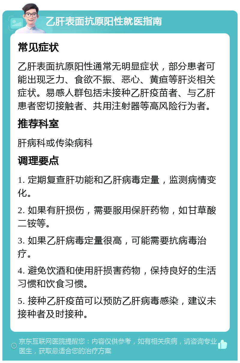 乙肝表面抗原阳性就医指南 常见症状 乙肝表面抗原阳性通常无明显症状，部分患者可能出现乏力、食欲不振、恶心、黄疸等肝炎相关症状。易感人群包括未接种乙肝疫苗者、与乙肝患者密切接触者、共用注射器等高风险行为者。 推荐科室 肝病科或传染病科 调理要点 1. 定期复查肝功能和乙肝病毒定量，监测病情变化。 2. 如果有肝损伤，需要服用保肝药物，如甘草酸二铵等。 3. 如果乙肝病毒定量很高，可能需要抗病毒治疗。 4. 避免饮酒和使用肝损害药物，保持良好的生活习惯和饮食习惯。 5. 接种乙肝疫苗可以预防乙肝病毒感染，建议未接种者及时接种。