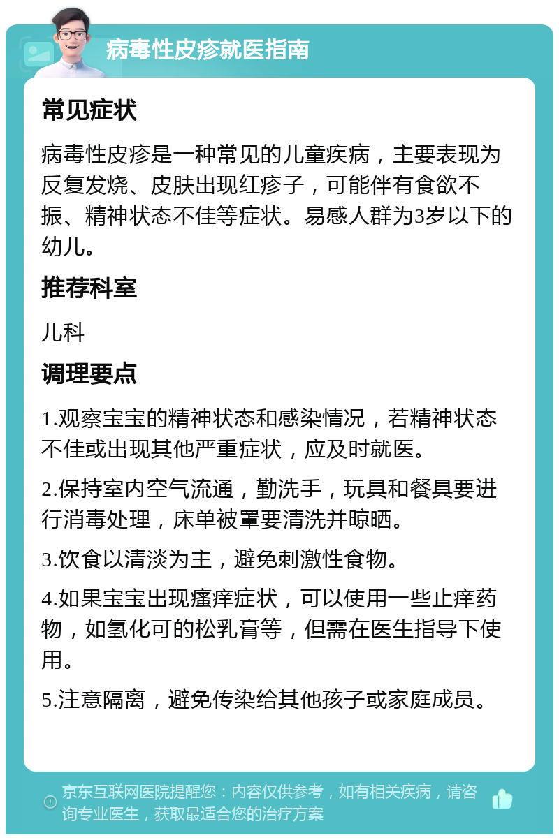 病毒性皮疹就医指南 常见症状 病毒性皮疹是一种常见的儿童疾病，主要表现为反复发烧、皮肤出现红疹子，可能伴有食欲不振、精神状态不佳等症状。易感人群为3岁以下的幼儿。 推荐科室 儿科 调理要点 1.观察宝宝的精神状态和感染情况，若精神状态不佳或出现其他严重症状，应及时就医。 2.保持室内空气流通，勤洗手，玩具和餐具要进行消毒处理，床单被罩要清洗并晾晒。 3.饮食以清淡为主，避免刺激性食物。 4.如果宝宝出现瘙痒症状，可以使用一些止痒药物，如氢化可的松乳膏等，但需在医生指导下使用。 5.注意隔离，避免传染给其他孩子或家庭成员。