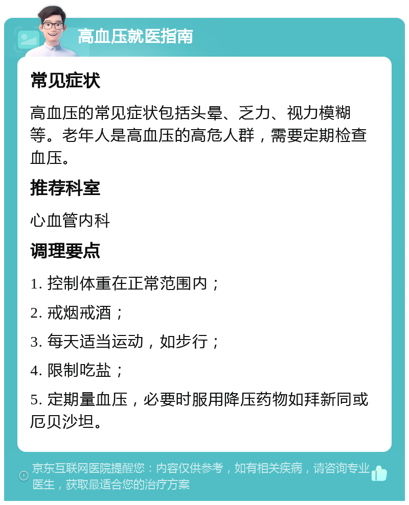 高血压就医指南 常见症状 高血压的常见症状包括头晕、乏力、视力模糊等。老年人是高血压的高危人群，需要定期检查血压。 推荐科室 心血管内科 调理要点 1. 控制体重在正常范围内； 2. 戒烟戒酒； 3. 每天适当运动，如步行； 4. 限制吃盐； 5. 定期量血压，必要时服用降压药物如拜新同或厄贝沙坦。