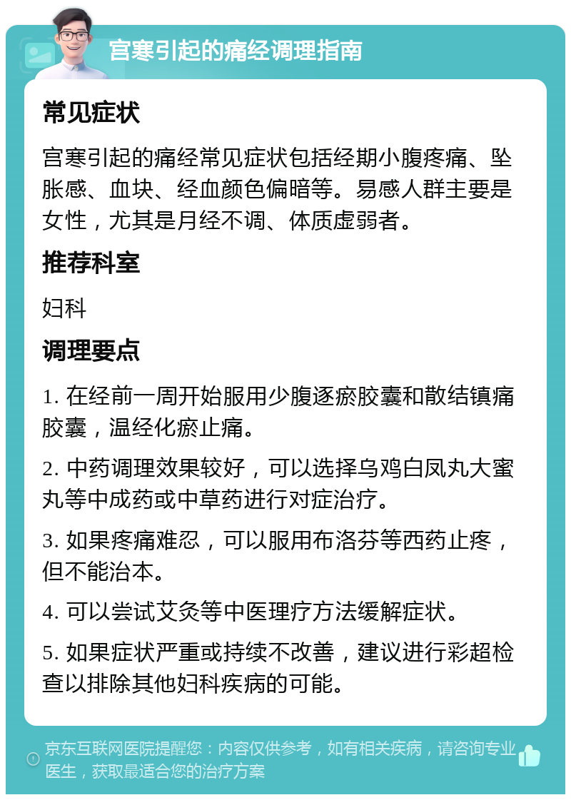 宫寒引起的痛经调理指南 常见症状 宫寒引起的痛经常见症状包括经期小腹疼痛、坠胀感、血块、经血颜色偏暗等。易感人群主要是女性，尤其是月经不调、体质虚弱者。 推荐科室 妇科 调理要点 1. 在经前一周开始服用少腹逐瘀胶囊和散结镇痛胶囊，温经化瘀止痛。 2. 中药调理效果较好，可以选择乌鸡白凤丸大蜜丸等中成药或中草药进行对症治疗。 3. 如果疼痛难忍，可以服用布洛芬等西药止疼，但不能治本。 4. 可以尝试艾灸等中医理疗方法缓解症状。 5. 如果症状严重或持续不改善，建议进行彩超检查以排除其他妇科疾病的可能。