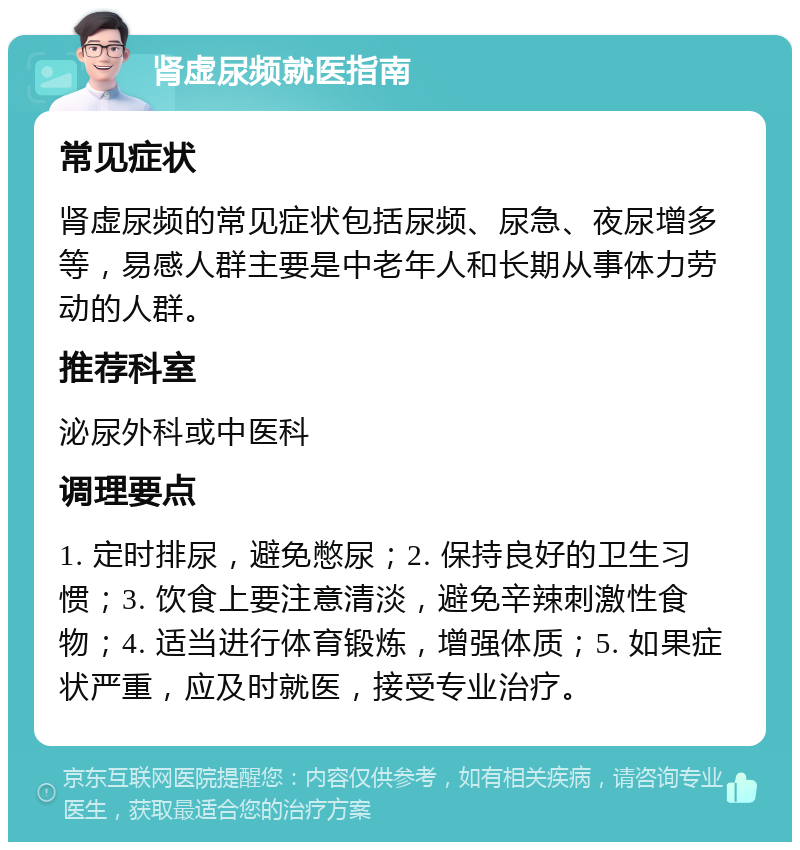 肾虚尿频就医指南 常见症状 肾虚尿频的常见症状包括尿频、尿急、夜尿增多等，易感人群主要是中老年人和长期从事体力劳动的人群。 推荐科室 泌尿外科或中医科 调理要点 1. 定时排尿，避免憋尿；2. 保持良好的卫生习惯；3. 饮食上要注意清淡，避免辛辣刺激性食物；4. 适当进行体育锻炼，增强体质；5. 如果症状严重，应及时就医，接受专业治疗。