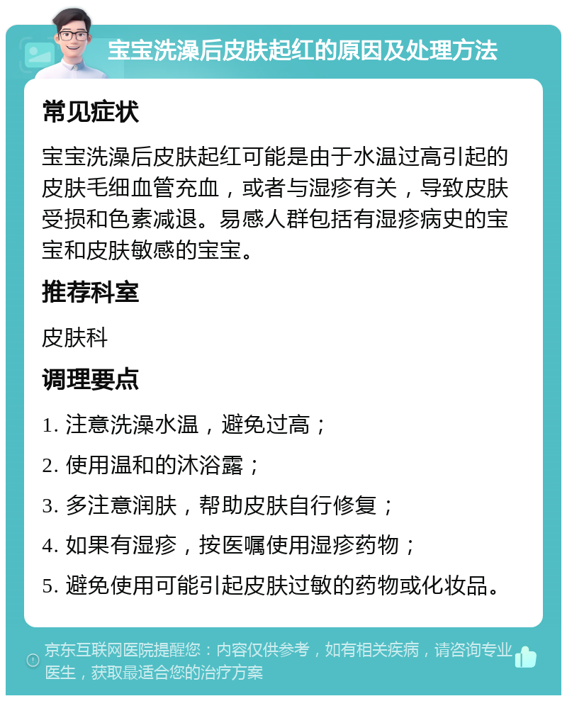 宝宝洗澡后皮肤起红的原因及处理方法 常见症状 宝宝洗澡后皮肤起红可能是由于水温过高引起的皮肤毛细血管充血，或者与湿疹有关，导致皮肤受损和色素减退。易感人群包括有湿疹病史的宝宝和皮肤敏感的宝宝。 推荐科室 皮肤科 调理要点 1. 注意洗澡水温，避免过高； 2. 使用温和的沐浴露； 3. 多注意润肤，帮助皮肤自行修复； 4. 如果有湿疹，按医嘱使用湿疹药物； 5. 避免使用可能引起皮肤过敏的药物或化妆品。