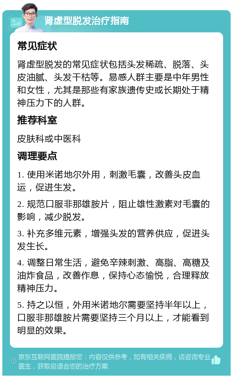 肾虚型脱发治疗指南 常见症状 肾虚型脱发的常见症状包括头发稀疏、脱落、头皮油腻、头发干枯等。易感人群主要是中年男性和女性，尤其是那些有家族遗传史或长期处于精神压力下的人群。 推荐科室 皮肤科或中医科 调理要点 1. 使用米诺地尔外用，刺激毛囊，改善头皮血运，促进生发。 2. 规范口服非那雄胺片，阻止雄性激素对毛囊的影响，减少脱发。 3. 补充多维元素，增强头发的营养供应，促进头发生长。 4. 调整日常生活，避免辛辣刺激、高脂、高糖及油炸食品，改善作息，保持心态愉悦，合理释放精神压力。 5. 持之以恒，外用米诺地尔需要坚持半年以上，口服非那雄胺片需要坚持三个月以上，才能看到明显的效果。