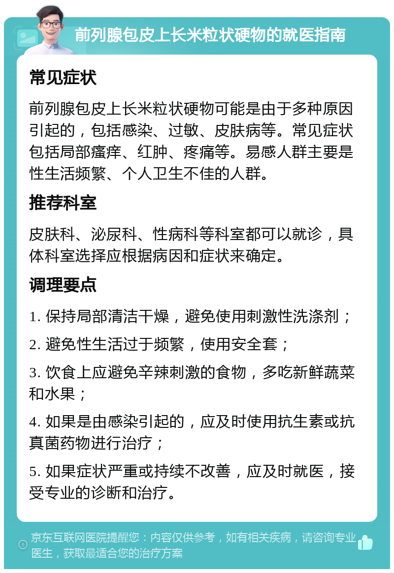 前列腺包皮上长米粒状硬物的就医指南 常见症状 前列腺包皮上长米粒状硬物可能是由于多种原因引起的，包括感染、过敏、皮肤病等。常见症状包括局部瘙痒、红肿、疼痛等。易感人群主要是性生活频繁、个人卫生不佳的人群。 推荐科室 皮肤科、泌尿科、性病科等科室都可以就诊，具体科室选择应根据病因和症状来确定。 调理要点 1. 保持局部清洁干燥，避免使用刺激性洗涤剂； 2. 避免性生活过于频繁，使用安全套； 3. 饮食上应避免辛辣刺激的食物，多吃新鲜蔬菜和水果； 4. 如果是由感染引起的，应及时使用抗生素或抗真菌药物进行治疗； 5. 如果症状严重或持续不改善，应及时就医，接受专业的诊断和治疗。