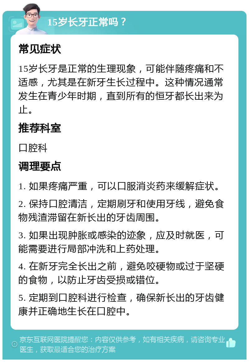 15岁长牙正常吗？ 常见症状 15岁长牙是正常的生理现象，可能伴随疼痛和不适感，尤其是在新牙生长过程中。这种情况通常发生在青少年时期，直到所有的恒牙都长出来为止。 推荐科室 口腔科 调理要点 1. 如果疼痛严重，可以口服消炎药来缓解症状。 2. 保持口腔清洁，定期刷牙和使用牙线，避免食物残渣滞留在新长出的牙齿周围。 3. 如果出现肿胀或感染的迹象，应及时就医，可能需要进行局部冲洗和上药处理。 4. 在新牙完全长出之前，避免咬硬物或过于坚硬的食物，以防止牙齿受损或错位。 5. 定期到口腔科进行检查，确保新长出的牙齿健康并正确地生长在口腔中。