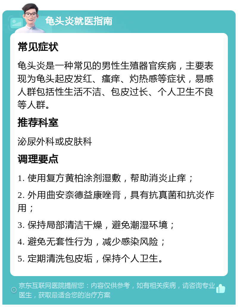 龟头炎就医指南 常见症状 龟头炎是一种常见的男性生殖器官疾病，主要表现为龟头起皮发红、瘙痒、灼热感等症状，易感人群包括性生活不洁、包皮过长、个人卫生不良等人群。 推荐科室 泌尿外科或皮肤科 调理要点 1. 使用复方黄柏涂剂湿敷，帮助消炎止痒； 2. 外用曲安奈德益康唑膏，具有抗真菌和抗炎作用； 3. 保持局部清洁干燥，避免潮湿环境； 4. 避免无套性行为，减少感染风险； 5. 定期清洗包皮垢，保持个人卫生。