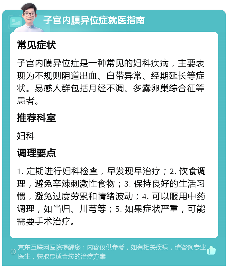 子宫内膜异位症就医指南 常见症状 子宫内膜异位症是一种常见的妇科疾病，主要表现为不规则阴道出血、白带异常、经期延长等症状。易感人群包括月经不调、多囊卵巢综合征等患者。 推荐科室 妇科 调理要点 1. 定期进行妇科检查，早发现早治疗；2. 饮食调理，避免辛辣刺激性食物；3. 保持良好的生活习惯，避免过度劳累和情绪波动；4. 可以服用中药调理，如当归、川芎等；5. 如果症状严重，可能需要手术治疗。