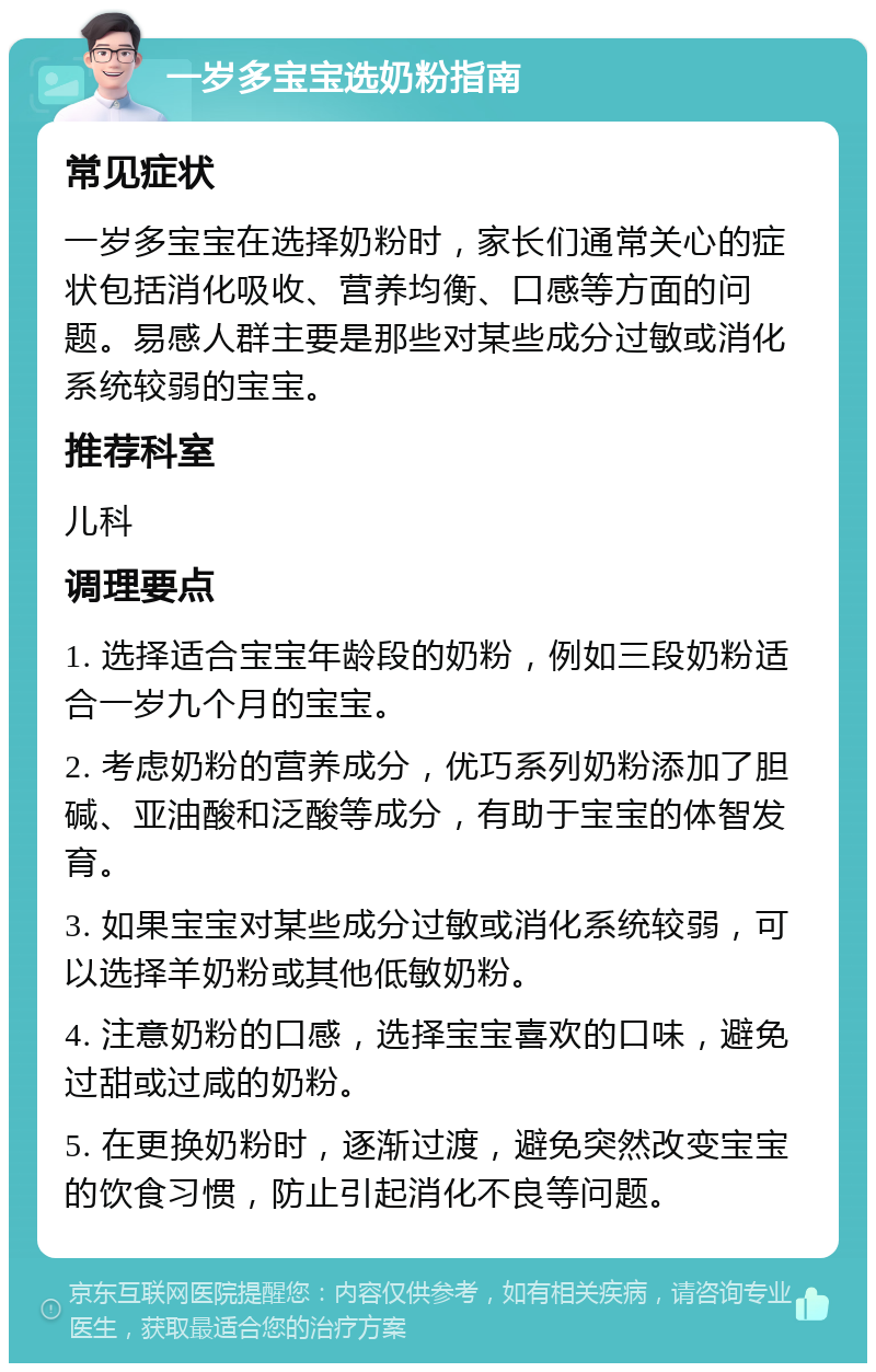 一岁多宝宝选奶粉指南 常见症状 一岁多宝宝在选择奶粉时，家长们通常关心的症状包括消化吸收、营养均衡、口感等方面的问题。易感人群主要是那些对某些成分过敏或消化系统较弱的宝宝。 推荐科室 儿科 调理要点 1. 选择适合宝宝年龄段的奶粉，例如三段奶粉适合一岁九个月的宝宝。 2. 考虑奶粉的营养成分，优巧系列奶粉添加了胆碱、亚油酸和泛酸等成分，有助于宝宝的体智发育。 3. 如果宝宝对某些成分过敏或消化系统较弱，可以选择羊奶粉或其他低敏奶粉。 4. 注意奶粉的口感，选择宝宝喜欢的口味，避免过甜或过咸的奶粉。 5. 在更换奶粉时，逐渐过渡，避免突然改变宝宝的饮食习惯，防止引起消化不良等问题。