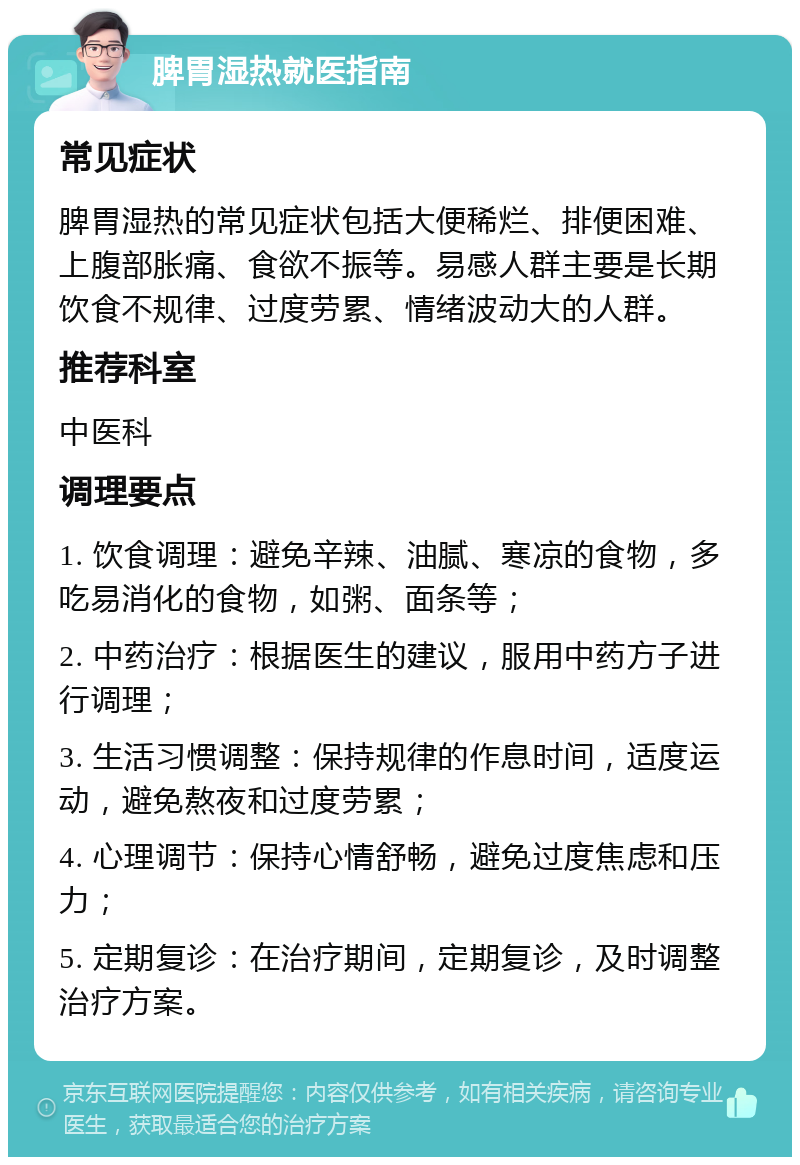 脾胃湿热就医指南 常见症状 脾胃湿热的常见症状包括大便稀烂、排便困难、上腹部胀痛、食欲不振等。易感人群主要是长期饮食不规律、过度劳累、情绪波动大的人群。 推荐科室 中医科 调理要点 1. 饮食调理：避免辛辣、油腻、寒凉的食物，多吃易消化的食物，如粥、面条等； 2. 中药治疗：根据医生的建议，服用中药方子进行调理； 3. 生活习惯调整：保持规律的作息时间，适度运动，避免熬夜和过度劳累； 4. 心理调节：保持心情舒畅，避免过度焦虑和压力； 5. 定期复诊：在治疗期间，定期复诊，及时调整治疗方案。