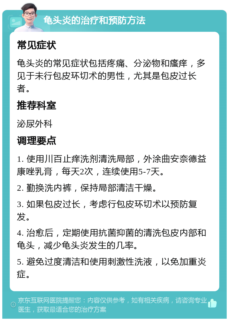 龟头炎的治疗和预防方法 常见症状 龟头炎的常见症状包括疼痛、分泌物和瘙痒，多见于未行包皮环切术的男性，尤其是包皮过长者。 推荐科室 泌尿外科 调理要点 1. 使用川百止痒洗剂清洗局部，外涂曲安奈德益康唑乳膏，每天2次，连续使用5-7天。 2. 勤换洗内裤，保持局部清洁干燥。 3. 如果包皮过长，考虑行包皮环切术以预防复发。 4. 治愈后，定期使用抗菌抑菌的清洗包皮内部和龟头，减少龟头炎发生的几率。 5. 避免过度清洁和使用刺激性洗液，以免加重炎症。