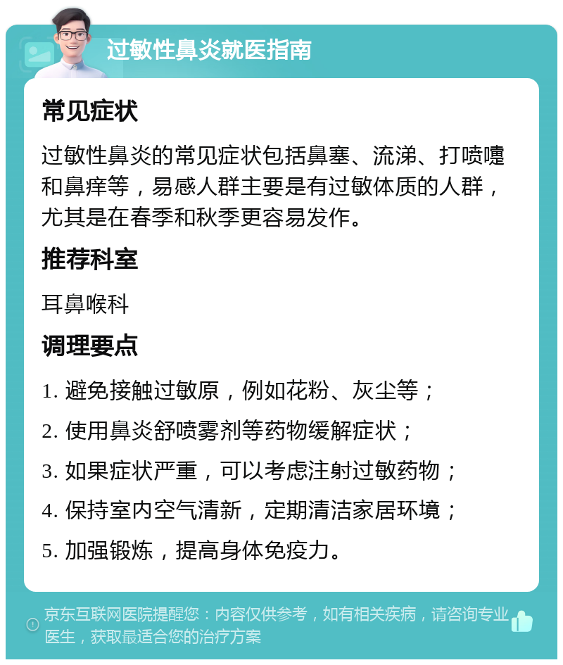 过敏性鼻炎就医指南 常见症状 过敏性鼻炎的常见症状包括鼻塞、流涕、打喷嚏和鼻痒等，易感人群主要是有过敏体质的人群，尤其是在春季和秋季更容易发作。 推荐科室 耳鼻喉科 调理要点 1. 避免接触过敏原，例如花粉、灰尘等； 2. 使用鼻炎舒喷雾剂等药物缓解症状； 3. 如果症状严重，可以考虑注射过敏药物； 4. 保持室内空气清新，定期清洁家居环境； 5. 加强锻炼，提高身体免疫力。