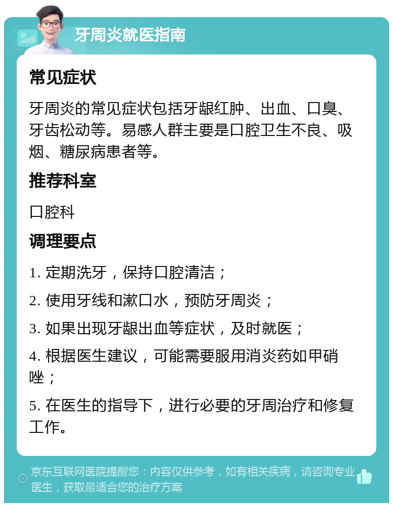 牙周炎就医指南 常见症状 牙周炎的常见症状包括牙龈红肿、出血、口臭、牙齿松动等。易感人群主要是口腔卫生不良、吸烟、糖尿病患者等。 推荐科室 口腔科 调理要点 1. 定期洗牙，保持口腔清洁； 2. 使用牙线和漱口水，预防牙周炎； 3. 如果出现牙龈出血等症状，及时就医； 4. 根据医生建议，可能需要服用消炎药如甲硝唑； 5. 在医生的指导下，进行必要的牙周治疗和修复工作。