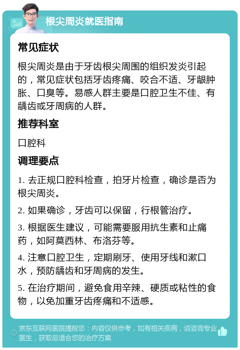 根尖周炎就医指南 常见症状 根尖周炎是由于牙齿根尖周围的组织发炎引起的，常见症状包括牙齿疼痛、咬合不适、牙龈肿胀、口臭等。易感人群主要是口腔卫生不佳、有龋齿或牙周病的人群。 推荐科室 口腔科 调理要点 1. 去正规口腔科检查，拍牙片检查，确诊是否为根尖周炎。 2. 如果确诊，牙齿可以保留，行根管治疗。 3. 根据医生建议，可能需要服用抗生素和止痛药，如阿莫西林、布洛芬等。 4. 注意口腔卫生，定期刷牙、使用牙线和漱口水，预防龋齿和牙周病的发生。 5. 在治疗期间，避免食用辛辣、硬质或粘性的食物，以免加重牙齿疼痛和不适感。