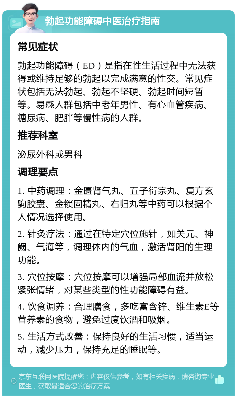 勃起功能障碍中医治疗指南 常见症状 勃起功能障碍（ED）是指在性生活过程中无法获得或维持足够的勃起以完成满意的性交。常见症状包括无法勃起、勃起不坚硬、勃起时间短暂等。易感人群包括中老年男性、有心血管疾病、糖尿病、肥胖等慢性病的人群。 推荐科室 泌尿外科或男科 调理要点 1. 中药调理：金匮肾气丸、五子衍宗丸、复方玄驹胶囊、金锁固精丸、右归丸等中药可以根据个人情况选择使用。 2. 针灸疗法：通过在特定穴位施针，如关元、神阙、气海等，调理体内的气血，激活肾阳的生理功能。 3. 穴位按摩：穴位按摩可以增强局部血流并放松紧张情绪，对某些类型的性功能障碍有益。 4. 饮食调养：合理膳食，多吃富含锌、维生素E等营养素的食物，避免过度饮酒和吸烟。 5. 生活方式改善：保持良好的生活习惯，适当运动，减少压力，保持充足的睡眠等。