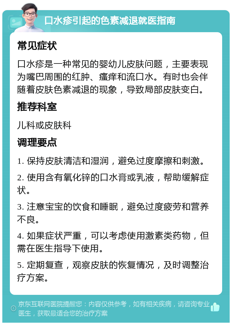 口水疹引起的色素减退就医指南 常见症状 口水疹是一种常见的婴幼儿皮肤问题，主要表现为嘴巴周围的红肿、瘙痒和流口水。有时也会伴随着皮肤色素减退的现象，导致局部皮肤变白。 推荐科室 儿科或皮肤科 调理要点 1. 保持皮肤清洁和湿润，避免过度摩擦和刺激。 2. 使用含有氧化锌的口水膏或乳液，帮助缓解症状。 3. 注意宝宝的饮食和睡眠，避免过度疲劳和营养不良。 4. 如果症状严重，可以考虑使用激素类药物，但需在医生指导下使用。 5. 定期复查，观察皮肤的恢复情况，及时调整治疗方案。