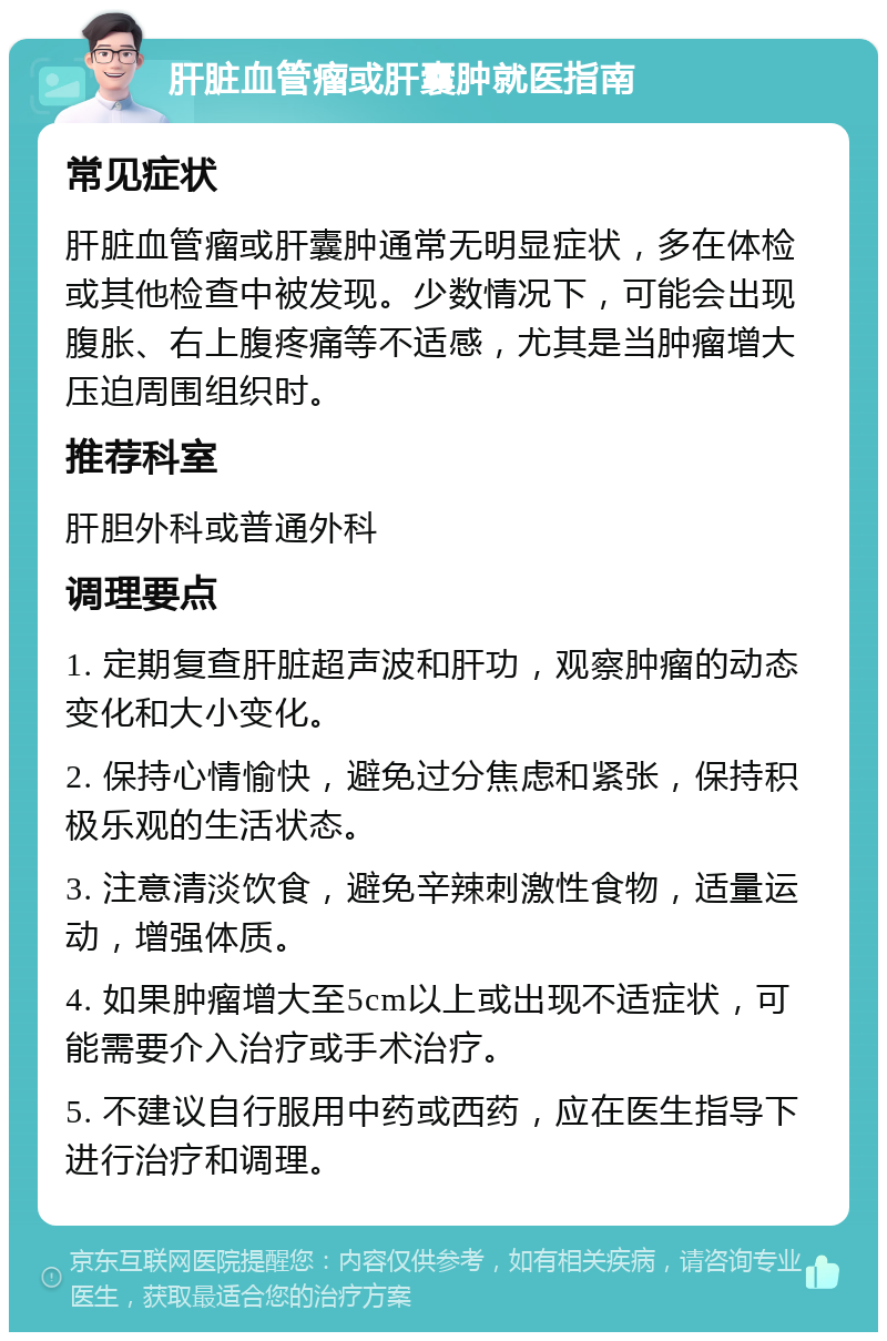 肝脏血管瘤或肝囊肿就医指南 常见症状 肝脏血管瘤或肝囊肿通常无明显症状，多在体检或其他检查中被发现。少数情况下，可能会出现腹胀、右上腹疼痛等不适感，尤其是当肿瘤增大压迫周围组织时。 推荐科室 肝胆外科或普通外科 调理要点 1. 定期复查肝脏超声波和肝功，观察肿瘤的动态变化和大小变化。 2. 保持心情愉快，避免过分焦虑和紧张，保持积极乐观的生活状态。 3. 注意清淡饮食，避免辛辣刺激性食物，适量运动，增强体质。 4. 如果肿瘤增大至5cm以上或出现不适症状，可能需要介入治疗或手术治疗。 5. 不建议自行服用中药或西药，应在医生指导下进行治疗和调理。