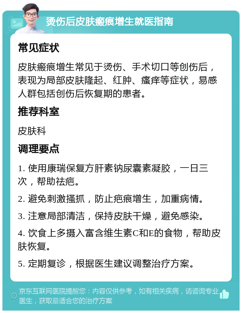 烫伤后皮肤瘢痕增生就医指南 常见症状 皮肤瘢痕增生常见于烫伤、手术切口等创伤后，表现为局部皮肤隆起、红肿、瘙痒等症状，易感人群包括创伤后恢复期的患者。 推荐科室 皮肤科 调理要点 1. 使用康瑞保复方肝素钠尿囊素凝胶，一日三次，帮助祛疤。 2. 避免刺激搔抓，防止疤痕增生，加重病情。 3. 注意局部清洁，保持皮肤干燥，避免感染。 4. 饮食上多摄入富含维生素C和E的食物，帮助皮肤恢复。 5. 定期复诊，根据医生建议调整治疗方案。