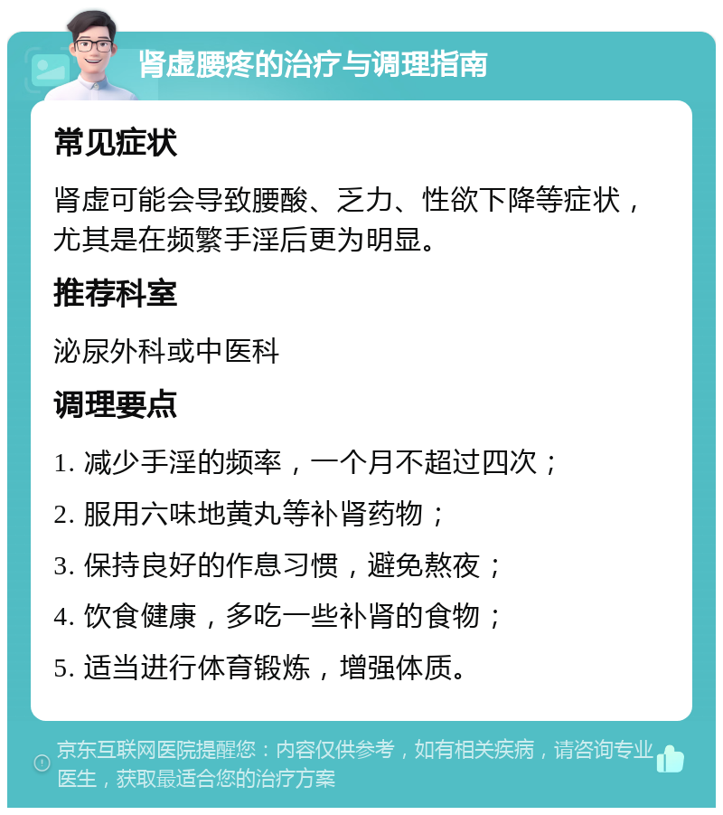 肾虚腰疼的治疗与调理指南 常见症状 肾虚可能会导致腰酸、乏力、性欲下降等症状，尤其是在频繁手淫后更为明显。 推荐科室 泌尿外科或中医科 调理要点 1. 减少手淫的频率，一个月不超过四次； 2. 服用六味地黄丸等补肾药物； 3. 保持良好的作息习惯，避免熬夜； 4. 饮食健康，多吃一些补肾的食物； 5. 适当进行体育锻炼，增强体质。