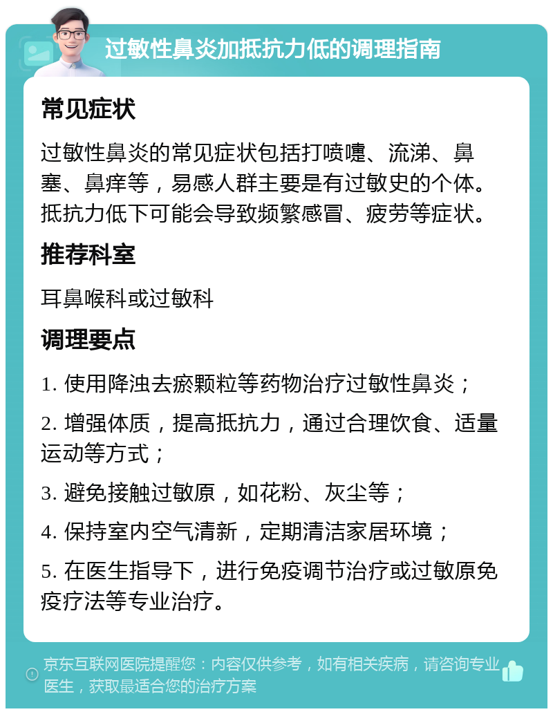 过敏性鼻炎加抵抗力低的调理指南 常见症状 过敏性鼻炎的常见症状包括打喷嚏、流涕、鼻塞、鼻痒等，易感人群主要是有过敏史的个体。抵抗力低下可能会导致频繁感冒、疲劳等症状。 推荐科室 耳鼻喉科或过敏科 调理要点 1. 使用降浊去瘀颗粒等药物治疗过敏性鼻炎； 2. 增强体质，提高抵抗力，通过合理饮食、适量运动等方式； 3. 避免接触过敏原，如花粉、灰尘等； 4. 保持室内空气清新，定期清洁家居环境； 5. 在医生指导下，进行免疫调节治疗或过敏原免疫疗法等专业治疗。