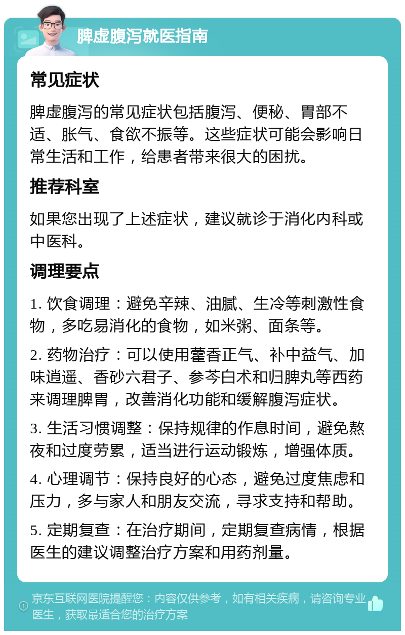 脾虚腹泻就医指南 常见症状 脾虚腹泻的常见症状包括腹泻、便秘、胃部不适、胀气、食欲不振等。这些症状可能会影响日常生活和工作，给患者带来很大的困扰。 推荐科室 如果您出现了上述症状，建议就诊于消化内科或中医科。 调理要点 1. 饮食调理：避免辛辣、油腻、生冷等刺激性食物，多吃易消化的食物，如米粥、面条等。 2. 药物治疗：可以使用藿香正气、补中益气、加味逍遥、香砂六君子、参芩白术和归脾丸等西药来调理脾胃，改善消化功能和缓解腹泻症状。 3. 生活习惯调整：保持规律的作息时间，避免熬夜和过度劳累，适当进行运动锻炼，增强体质。 4. 心理调节：保持良好的心态，避免过度焦虑和压力，多与家人和朋友交流，寻求支持和帮助。 5. 定期复查：在治疗期间，定期复查病情，根据医生的建议调整治疗方案和用药剂量。