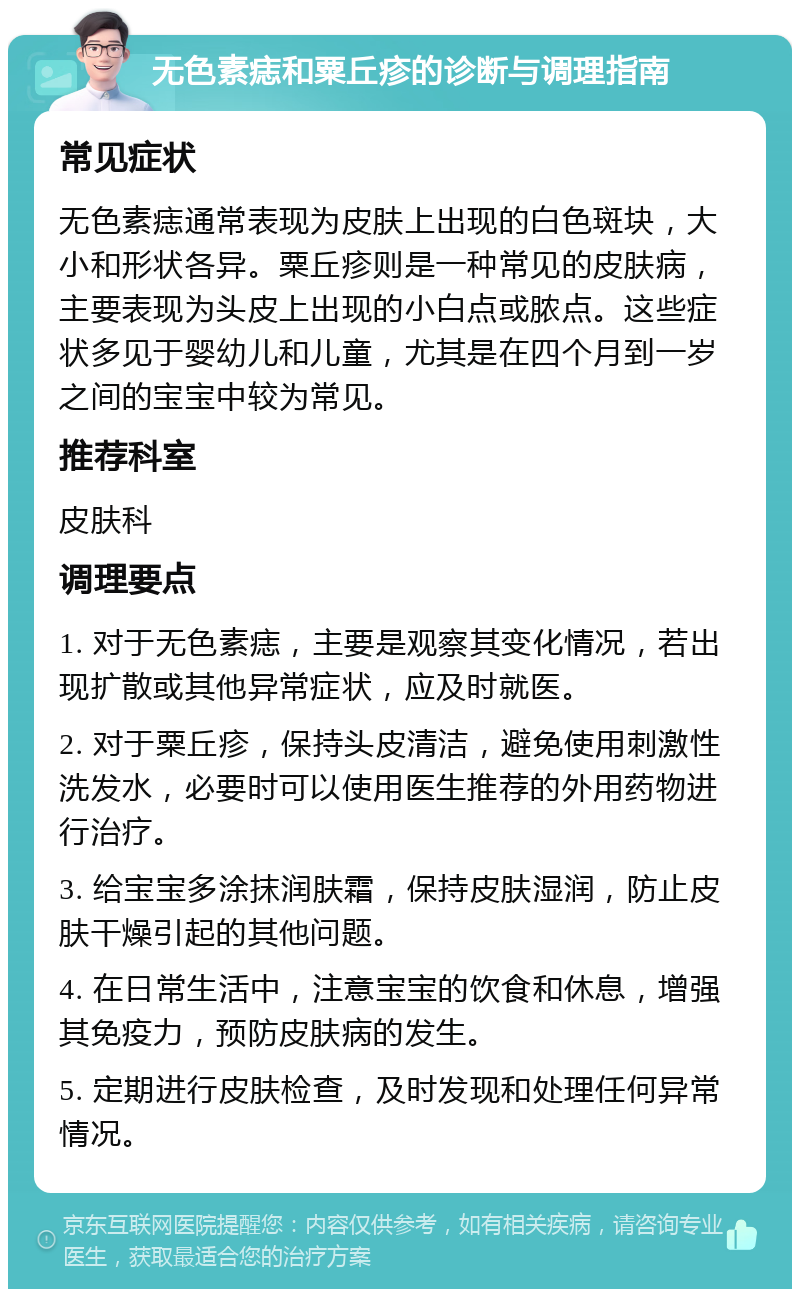 无色素痣和粟丘疹的诊断与调理指南 常见症状 无色素痣通常表现为皮肤上出现的白色斑块，大小和形状各异。粟丘疹则是一种常见的皮肤病，主要表现为头皮上出现的小白点或脓点。这些症状多见于婴幼儿和儿童，尤其是在四个月到一岁之间的宝宝中较为常见。 推荐科室 皮肤科 调理要点 1. 对于无色素痣，主要是观察其变化情况，若出现扩散或其他异常症状，应及时就医。 2. 对于粟丘疹，保持头皮清洁，避免使用刺激性洗发水，必要时可以使用医生推荐的外用药物进行治疗。 3. 给宝宝多涂抹润肤霜，保持皮肤湿润，防止皮肤干燥引起的其他问题。 4. 在日常生活中，注意宝宝的饮食和休息，增强其免疫力，预防皮肤病的发生。 5. 定期进行皮肤检查，及时发现和处理任何异常情况。