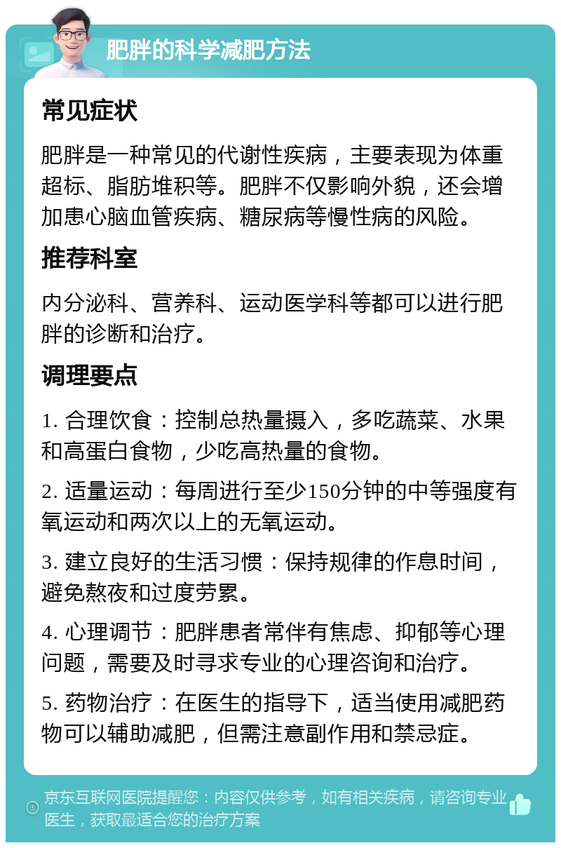 肥胖的科学减肥方法 常见症状 肥胖是一种常见的代谢性疾病，主要表现为体重超标、脂肪堆积等。肥胖不仅影响外貌，还会增加患心脑血管疾病、糖尿病等慢性病的风险。 推荐科室 内分泌科、营养科、运动医学科等都可以进行肥胖的诊断和治疗。 调理要点 1. 合理饮食：控制总热量摄入，多吃蔬菜、水果和高蛋白食物，少吃高热量的食物。 2. 适量运动：每周进行至少150分钟的中等强度有氧运动和两次以上的无氧运动。 3. 建立良好的生活习惯：保持规律的作息时间，避免熬夜和过度劳累。 4. 心理调节：肥胖患者常伴有焦虑、抑郁等心理问题，需要及时寻求专业的心理咨询和治疗。 5. 药物治疗：在医生的指导下，适当使用减肥药物可以辅助减肥，但需注意副作用和禁忌症。