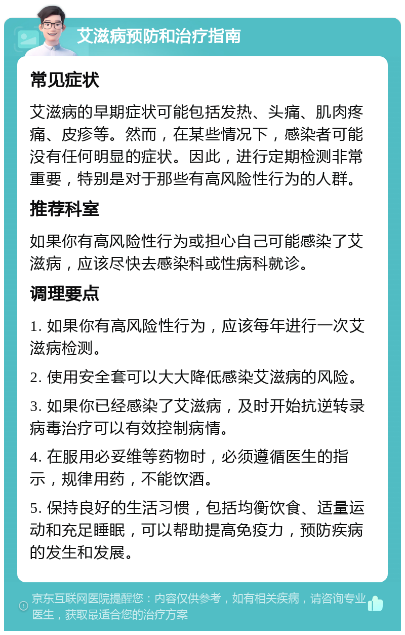 艾滋病预防和治疗指南 常见症状 艾滋病的早期症状可能包括发热、头痛、肌肉疼痛、皮疹等。然而，在某些情况下，感染者可能没有任何明显的症状。因此，进行定期检测非常重要，特别是对于那些有高风险性行为的人群。 推荐科室 如果你有高风险性行为或担心自己可能感染了艾滋病，应该尽快去感染科或性病科就诊。 调理要点 1. 如果你有高风险性行为，应该每年进行一次艾滋病检测。 2. 使用安全套可以大大降低感染艾滋病的风险。 3. 如果你已经感染了艾滋病，及时开始抗逆转录病毒治疗可以有效控制病情。 4. 在服用必妥维等药物时，必须遵循医生的指示，规律用药，不能饮酒。 5. 保持良好的生活习惯，包括均衡饮食、适量运动和充足睡眠，可以帮助提高免疫力，预防疾病的发生和发展。