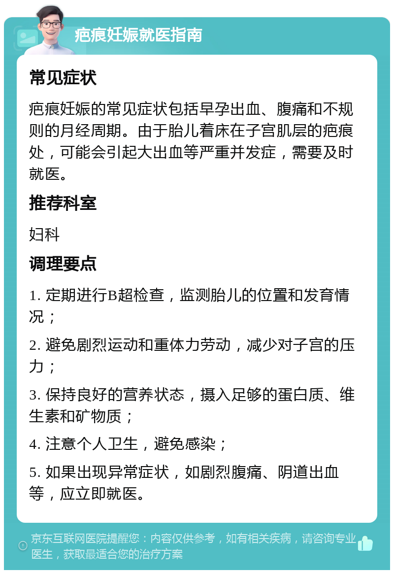 疤痕妊娠就医指南 常见症状 疤痕妊娠的常见症状包括早孕出血、腹痛和不规则的月经周期。由于胎儿着床在子宫肌层的疤痕处，可能会引起大出血等严重并发症，需要及时就医。 推荐科室 妇科 调理要点 1. 定期进行B超检查，监测胎儿的位置和发育情况； 2. 避免剧烈运动和重体力劳动，减少对子宫的压力； 3. 保持良好的营养状态，摄入足够的蛋白质、维生素和矿物质； 4. 注意个人卫生，避免感染； 5. 如果出现异常症状，如剧烈腹痛、阴道出血等，应立即就医。