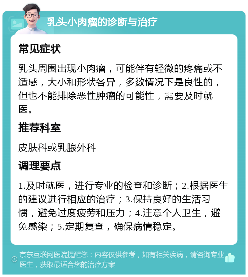 乳头小肉瘤的诊断与治疗 常见症状 乳头周围出现小肉瘤，可能伴有轻微的疼痛或不适感，大小和形状各异，多数情况下是良性的，但也不能排除恶性肿瘤的可能性，需要及时就医。 推荐科室 皮肤科或乳腺外科 调理要点 1.及时就医，进行专业的检查和诊断；2.根据医生的建议进行相应的治疗；3.保持良好的生活习惯，避免过度疲劳和压力；4.注意个人卫生，避免感染；5.定期复查，确保病情稳定。